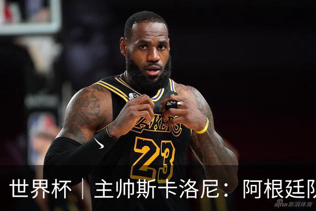 世界杯｜主帅斯卡洛尼：阿根廷队不自大也不自卑